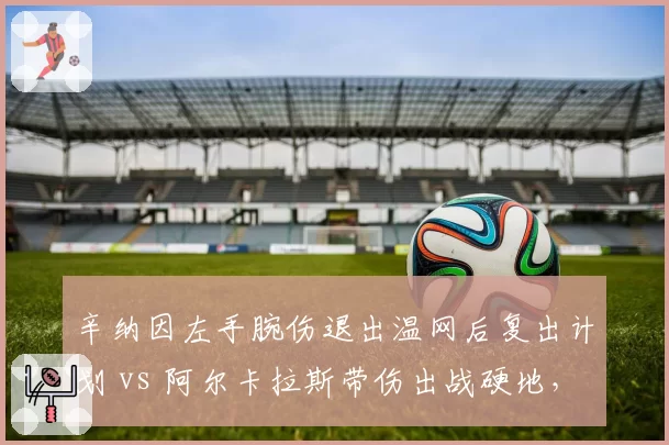 辛纳因左手腕伤退出温网后复出计划 vs 阿尔卡拉斯带伤出战硬地，新生代伤病管理策略对撞