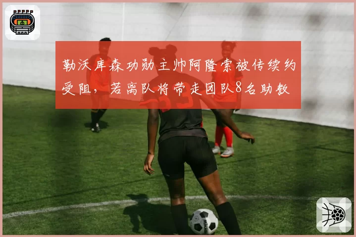勒沃库森功勋主帅阿隆索被传续约受阻,若离队将带走团队8名助教