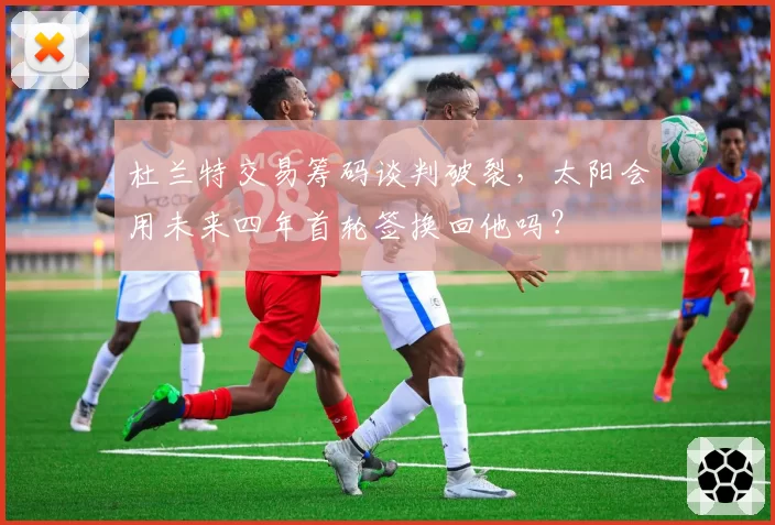 杜兰特交易筹码谈判破裂,太阳会用未来四年首轮签换回他吗?