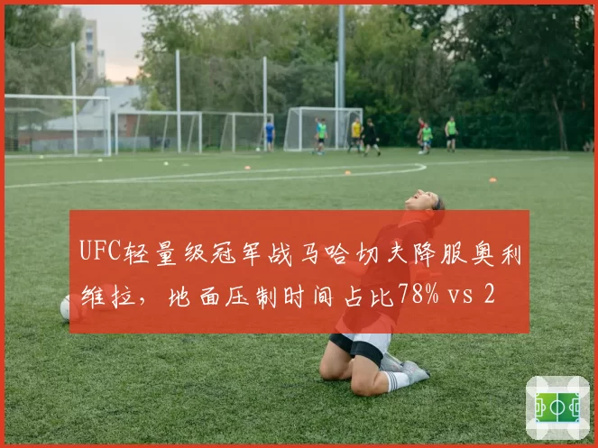 UFC轻量级冠军战马哈切夫降服奥利维拉，地面压制时间占比78% vs 21%定胜负