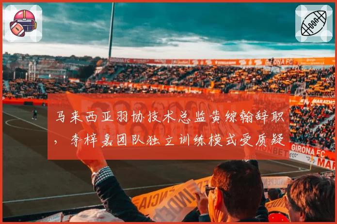 马来西亚羽协技术总监黄综翰辞职,李梓嘉团队独立训练模式受质疑