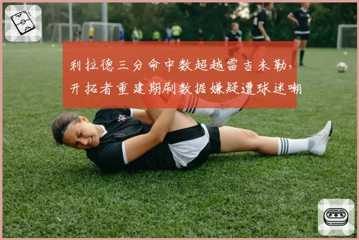 利拉德三分命中数超越雷吉米勒,开拓者重建期刷数据嫌疑遭球迷嘲讽