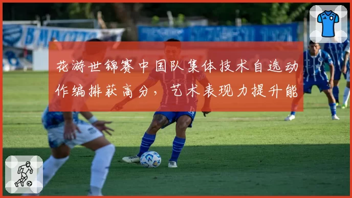 花游世锦赛中国队集体技术自选动作编排获高分,艺术表现力提升能否冲击金牌?