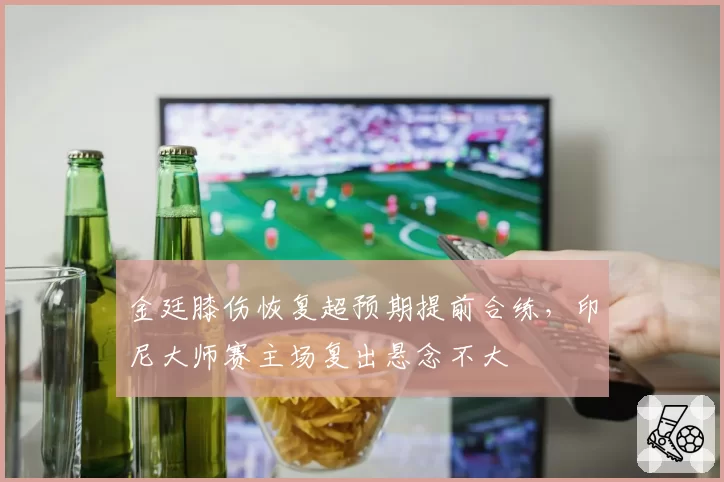 金廷膝伤恢复超预期提前合练,印尼大师赛主场复出悬念不大