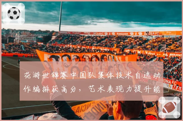 花游世锦赛中国队集体技术自选动作编排获高分,艺术表现力提升能否冲击金牌?