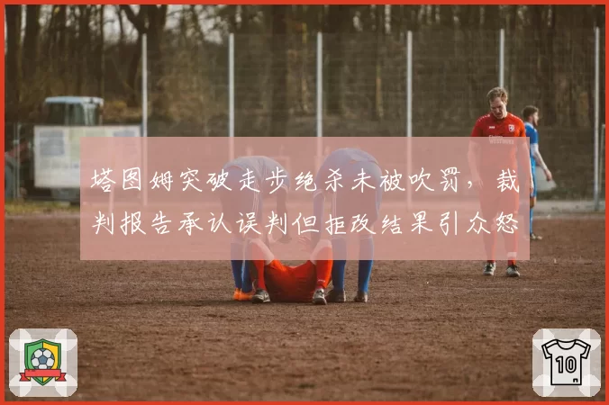 塔图姆突破走步绝杀未被吹罚，裁判报告承认误判但拒改结果引众怒