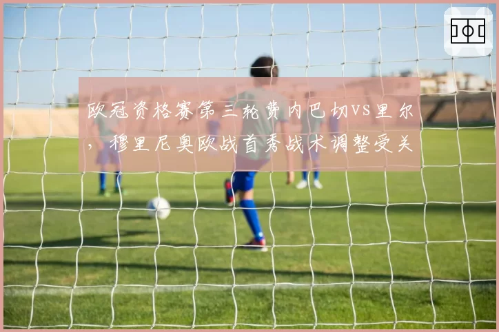 欧冠资格赛第三轮费内巴切vs里尔,穆里尼奥欧战首秀战术调整受关注
