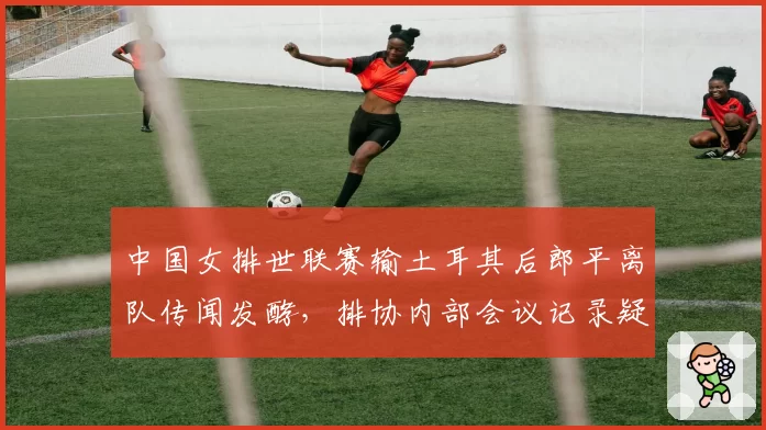 中国女排世联赛输土耳其后郎平离队传闻发酵,排协内部会议记录疑似外泄