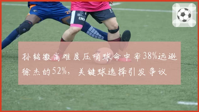 孙铭徽高难度压哨球命中率38%远逊徐杰的52%,关键球选择引发争议