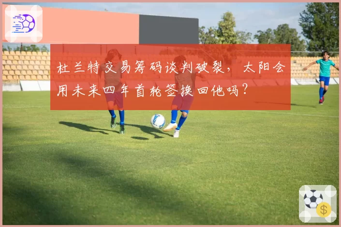 杜兰特交易筹码谈判破裂,太阳会用未来四年首轮签换回他吗?