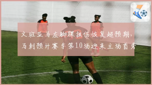 文班亚马左脚踝扭伤恢复超预期,马刺预计赛季第10场迎来主场首秀