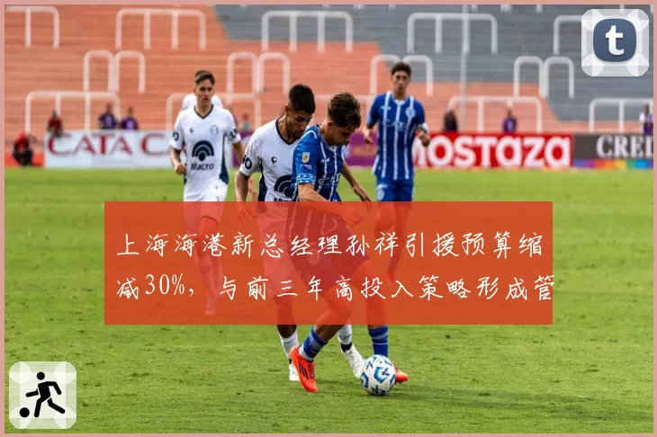 上海海港新总经理孙祥引援预算缩减30%,与前三年高投入策略形成管理反差