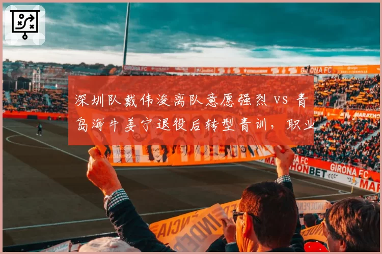 深圳队戴伟浚离队意愿强烈 vs 青岛海牛姜宁退役后转型青训,职业生涯晚期选择殊途