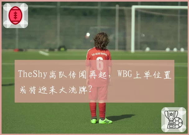 TheShy离队传闻再起,WBG上单位置或将迎来大洗牌?