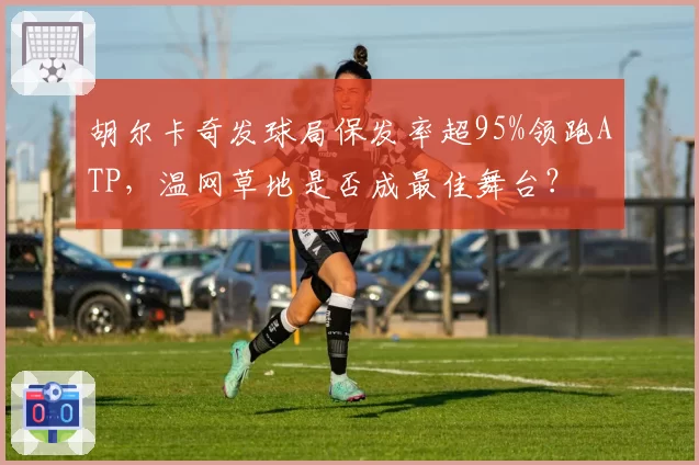 胡尔卡奇发球局保发率超95%领跑ATP，温网草地是否成最佳舞台？