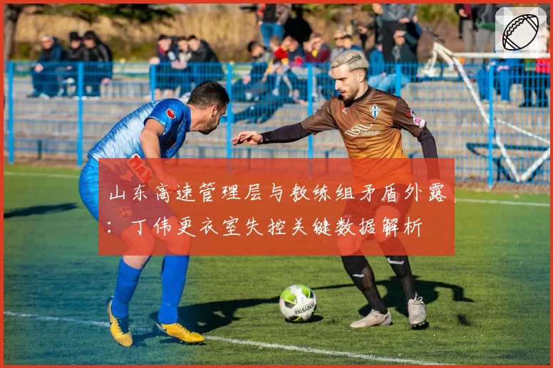 山东高速管理层与教练组矛盾外露：丁伟更衣室失控关键数据解析