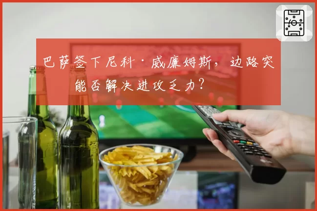 巴萨签下尼科·威廉姆斯,边路突破能否解决进攻乏力?