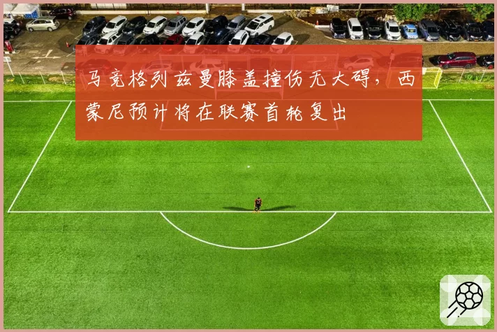 马竞格列兹曼膝盖撞伤无大碍，西蒙尼预计将在联赛首轮复出