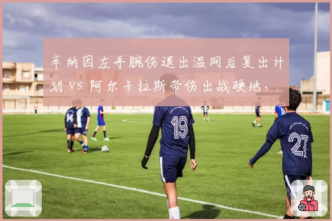 辛纳因左手腕伤退出温网后复出计划 vs 阿尔卡拉斯带伤出战硬地,新生代伤病管理策略对撞