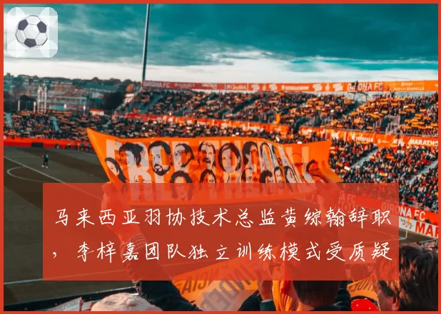 马来西亚羽协技术总监黄综翰辞职,李梓嘉团队独立训练模式受质疑