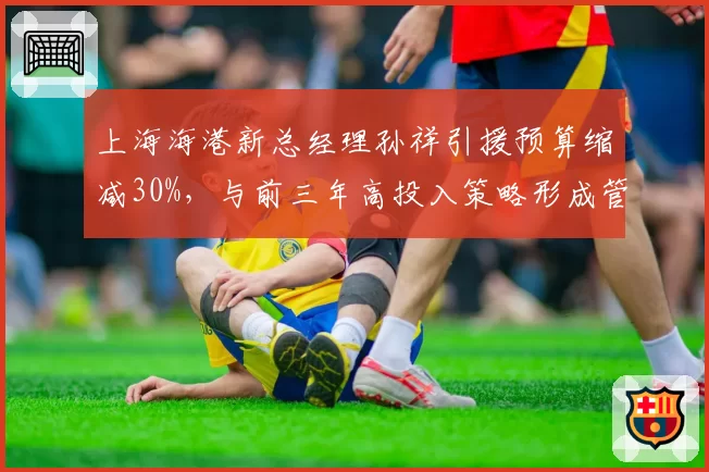 上海海港新总经理孙祥引援预算缩减30%，与前三年高投入策略形成管理反差