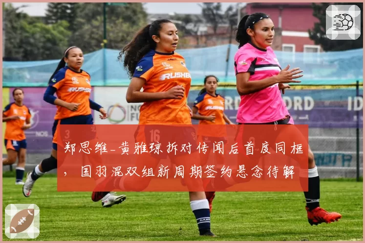 郑思维_黄雅琼拆对传闻后首度同框，国羽混双组新周期签约悬念待解__br_