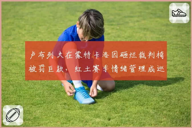 卢布列夫在蒙特卡洛因砸烂裁判椅被罚巨款,红土赛季情绪管理成巡回赛隐患