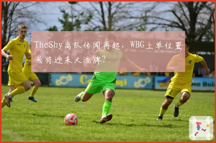 TheShy离队传闻再起，WBG上单位置或将迎来大洗牌？