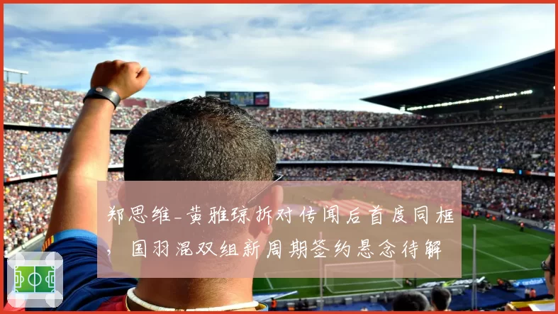 郑思维_黄雅琼拆对传闻后首度同框，国羽混双组新周期签约悬念待解__br_