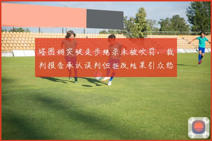 塔图姆突破走步绝杀未被吹罚，裁判报告承认误判但拒改结果引众怒