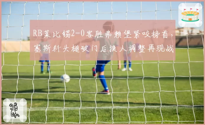 RB莱比锡2-0客胜弗赖堡紧咬榜首,塞斯科头槌破门后换人调整再现战术大师风范?