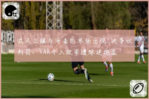 武汉三镇与河南队单场出现5次争议判罚，VAR介入效率遭球迷炮轰