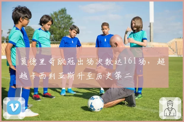 莫德里奇欧冠出场次数达161场,超越卡西利亚斯升至历史第二