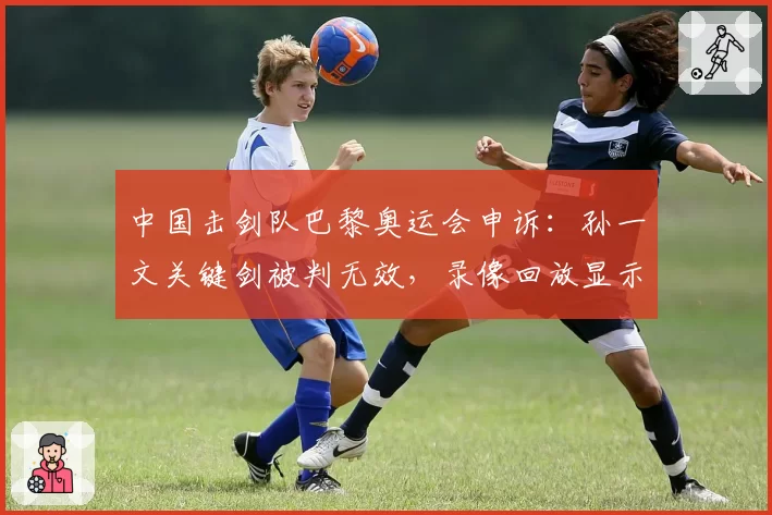 中国击剑队巴黎奥运会申诉：孙一文关键剑被判无效，录像回放显示明显得分